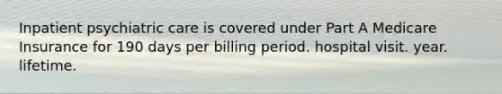 Inpatient psychiatric care is covered under Part A Medicare Insurance for 190 days per billing period. hospital visit. year. lifetime.