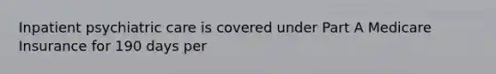 Inpatient psychiatric care is covered under Part A Medicare Insurance for 190 days per