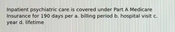 Inpatient psychiatric care is covered under Part A Medicare Insurance for 190 days per a. billing period b. hospital visit c. year d. lifetime