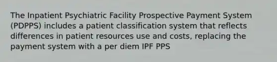 The Inpatient Psychiatric Facility Prospective Payment System (PDPPS) includes a patient classification system that reflects differences in patient resources use and costs, replacing the payment system with a per diem IPF PPS