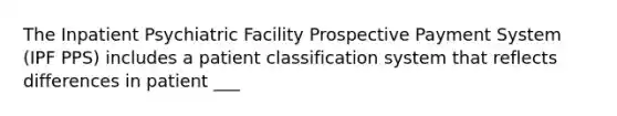 The Inpatient Psychiatric Facility Prospective Payment System (IPF PPS) includes a patient classification system that reflects differences in patient ___