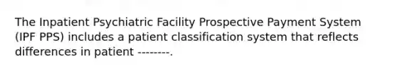 The Inpatient Psychiatric Facility Prospective Payment System (IPF PPS) includes a patient classification system that reflects differences in patient --------.