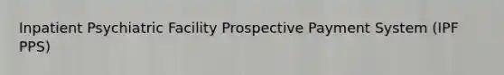 Inpatient Psychiatric Facility Prospective Payment System (IPF PPS)