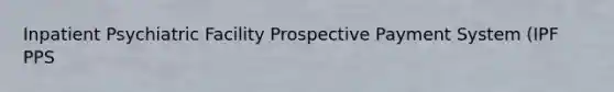 Inpatient Psychiatric Facility Prospective Payment System (IPF PPS