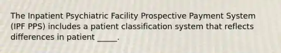 The Inpatient Psychiatric Facility Prospective Payment System (IPF PPS) includes a patient classification system that reflects differences in patient _____.