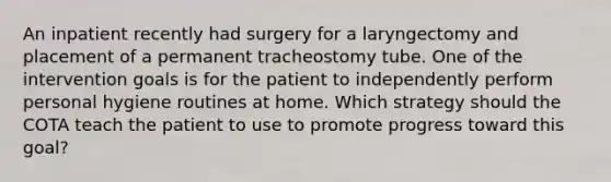 An inpatient recently had surgery for a laryngectomy and placement of a permanent tracheostomy tube. One of the intervention goals is for the patient to independently perform personal hygiene routines at home. Which strategy should the COTA teach the patient to use to promote progress toward this goal?