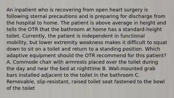 An inpatient who is recovering from open heart surgery is following sternal precautions and is preparing for discharge from the hospital to home. The patient is above average in height and tells the OTR that the bathroom at home has a standard-height toilet. Currently, the patient is independent in functional mobility, but lower extremity weakness makes it difficult to squat down to sit on a toilet and return to a standing position. Which adaptive equipment should the OTR recommend for this patient? A. Commode chair with armrests placed over the toilet during the day and near the bed at nighttime B. Wall-mounted grab bars installed adjacent to the toilet in the bathroom C. Removable, slip-resistant, raised toilet seat fastened to the bowl of the toilet