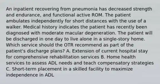 An inpatient recovering from pneumonia has decreased strength and endurance, and functional active ROM. The patient ambulates independently for short distances with the use of a walker. Medical history indicates the patient has recently been diagnosed with moderate macular degeneration. The patient will be discharged in one day to live alone in a single-story home. Which service should the OTR recommend as part of the patient's discharge plans? A. Extension of current hospital stay for comprehensive rehabilitation services B. Home health services to assess ADL needs and teach compensatory strategies C. Short-term placement in a skilled facility to maximize independence in ADL