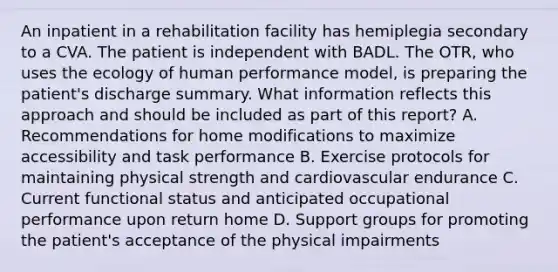 An inpatient in a rehabilitation facility has hemiplegia secondary to a CVA. The patient is independent with BADL. The OTR, who uses the ecology of human performance model, is preparing the patient's discharge summary. What information reflects this approach and should be included as part of this report? A. Recommendations for home modifications to maximize accessibility and task performance B. Exercise protocols for maintaining physical strength and cardiovascular endurance C. Current functional status and anticipated occupational performance upon return home D. Support groups for promoting the patient's acceptance of the physical impairments