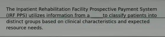 The Inpatient Rehabilitation Facility Prospective Payment System (IRF PPS) utilizes information from a _____to classify patients into distinct groups based on clinical characteristics and expected resource needs.