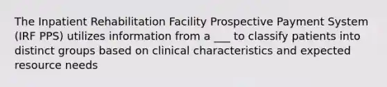 The Inpatient Rehabilitation Facility Prospective Payment System (IRF PPS) utilizes information from a ___ to classify patients into distinct groups based on clinical characteristics and expected resource needs