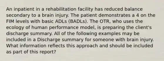 An inpatient in a rehabilitation facility has reduced balance secondary to a brain injury. The patient demonstrates a 4 on the FIM levels with basic ADLs (BADLs). The OTR, who uses the ecology of human performance model, is preparing the client's discharge summary. All of the following examples may be included in a Discharge summary for someone with brain injury. What information reflects this approach and should be included as part of this report?