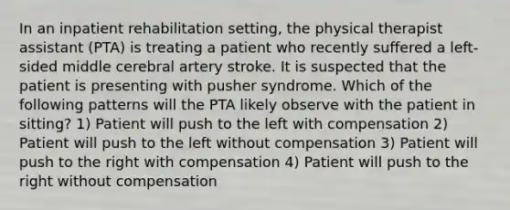 In an inpatient rehabilitation setting, the physical therapist assistant (PTA) is treating a patient who recently suffered a left-sided middle cerebral artery stroke. It is suspected that the patient is presenting with pusher syndrome. Which of the following patterns will the PTA likely observe with the patient in sitting? 1) Patient will push to the left with compensation 2) Patient will push to the left without compensation 3) Patient will push to the right with compensation 4) Patient will push to the right without compensation