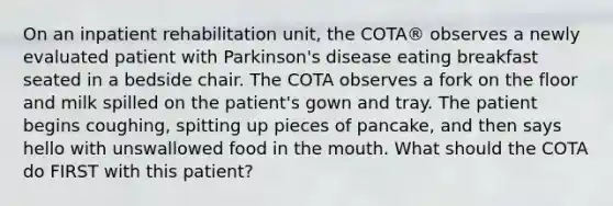 On an inpatient rehabilitation unit, the COTA® observes a newly evaluated patient with Parkinson's disease eating breakfast seated in a bedside chair. The COTA observes a fork on the floor and milk spilled on the patient's gown and tray. The patient begins coughing, spitting up pieces of pancake, and then says hello with unswallowed food in the mouth. What should the COTA do FIRST with this patient?