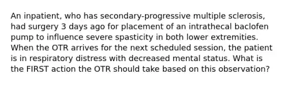 An inpatient, who has secondary-progressive multiple sclerosis, had surgery 3 days ago for placement of an intrathecal baclofen pump to influence severe spasticity in both lower extremities. When the OTR arrives for the next scheduled session, the patient is in respiratory distress with decreased mental status. What is the FIRST action the OTR should take based on this observation?