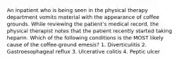 An inpatient who is being seen in the physical therapy department vomits material with the appearance of coffee grounds. While reviewing the patient's medical record, the physical therapist notes that the patient recently started taking heparin. Which of the following conditions is the MOST likely cause of the coffee-ground emesis? 1. Diverticulitis 2. Gastroesophageal reflux 3. Ulcerative colitis 4. Peptic ulcer