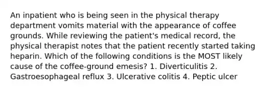 An inpatient who is being seen in the physical therapy department vomits material with the appearance of coffee grounds. While reviewing the patient's medical record, the physical therapist notes that the patient recently started taking heparin. Which of the following conditions is the MOST likely cause of the coffee-ground emesis? 1. Diverticulitis 2. Gastroesophageal reflux 3. Ulcerative colitis 4. Peptic ulcer