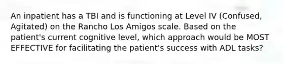 An inpatient has a TBI and is functioning at Level IV (Confused, Agitated) on the Rancho Los Amigos scale. Based on the patient's current cognitive level, which approach would be MOST EFFECTIVE for facilitating the patient's success with ADL tasks?