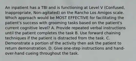 An inpatient has a TBI and is functioning at Level V (Confused, Inappropriate, Non-agitated) on the Rancho Los Amigos scale. Which approach would be MOST EFFECTIVE for facilitating the patient's success with grooming tasks based on the patient's current cognitive level? A. Provide repeated verbal instructions until the patient completes the task B. Use forward chaining techniques if the patient is distracted from the task. C. Demonstrate a portion of the activity then ask the patient to return demonstration. D. Give one-step instructions and hand-over-hand cueing throughout the task.