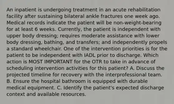 An inpatient is undergoing treatment in an acute rehabilitation facility after sustaining bilateral ankle fractures one week ago. Medical records indicate the patient will be non-weight-bearing for at least 6 weeks. Currently, the patient is independent with upper body dressing; requires moderate assistance with lower body dressing, bathing, and transfers; and independently propels a standard wheelchair. One of the intervention priorities is for the patient to be independent with IADL prior to discharge. Which action is MOST IMPORTANT for the OTR to take in advance of scheduling intervention activities for this patient? A. Discuss the projected timeline for recovery with the interprofessional team. B. Ensure the hospital bathroom is equipped with durable medical equipment. C. Identify the patient's expected discharge context and available resources.