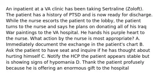 An inpatient at a VA clinic has been taking Sertraline (Zoloft). The patient has a history of PTSD and is now ready for discharge. While the nurse escorts the patient to the lobby, the patient turns to the nurse and says he plans on donating all of his Iraq War paintings to the VA hospital. He hands his purple heart to the nurse. What action by the nurse is most appropriate? A. Immediately document the exchange in the patient's chart B. Ask the patient to have seat and inquire if he has thought about hurting himself C. Notify the HCP the patient appears stable but is showing signs of hypomania D. Thank the patient profusely because he is offering an enormous gift to the hospital