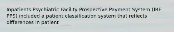 Inpatients Psychiatric Facility Prospective Payment System (IRF PPS) included a patient classification system that reflects differences in patient ____