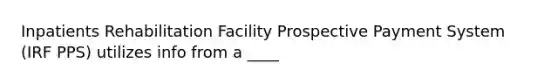 Inpatients Rehabilitation Facility Prospective Payment System (IRF PPS) utilizes info from a ____