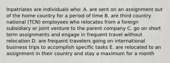 Inpatriates are individuals who: A. are sent on an assignment out of the home country for a period of time B. are third country national (TCN) employees who relocates from a foreign subsidiary or joint venture to the parent company C. go on short term assignments and engage in frequent travel without relocation D. are frequent travelers going on international business trips to accomplish specific tasks E. are relocated to an assignment in their country and stay a maximum for a month