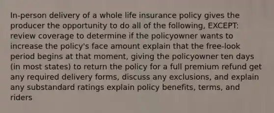 In-person delivery of a whole life insurance policy gives the producer the opportunity to do all of the following, EXCEPT: review coverage to determine if the policyowner wants to increase the policy's face amount explain that the free-look period begins at that moment, giving the policyowner ten days (in most states) to return the policy for a full premium refund get any required delivery forms, discuss any exclusions, and explain any substandard ratings explain policy benefits, terms, and riders