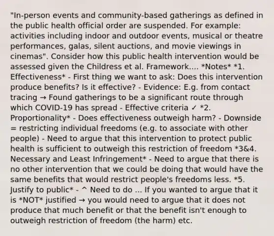 "In-person events and community-based gatherings as defined in the public health official order are suspended. For example: activities including indoor and outdoor events, musical or theatre performances, galas, silent auctions, and movie viewings in cinemas". Consider how this public health intervention would be assessed given the Childress et al. Framework.... *Notes* *1. Effectiveness* - First thing we want to ask: Does this intervention produce benefits? Is it effective? - Evidence: E.g. from contact tracing → Found gatherings to be a significant route through which COVID-19 has spread - Effective criteria ✓ *2. Proportionality* - Does effectiveness outweigh harm? - Downside = restricting individual freedoms (e.g. to associate with other people) - Need to argue that this intervention to protect public health is sufficient to outweigh this restriction of freedom *3&4. Necessary and Least Infringement* - Need to argue that there is no other intervention that we could be doing that would have the same benefits that would restrict people's freedoms less. *5. Justify to public* - ^ Need to do ... If you wanted to argue that it is *NOT* justified → you would need to argue that it does not produce that much benefit or that the benefit isn't enough to outweigh restriction of freedom (the harm) etc.