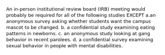 An in-person institutional review board (IRB) meeting would probably be required for all of the following studies EXCEPT a.an anonymous survey asking whether students want the campus mascot to be changed. b. a confidential study examining eating patterns in newborns. c. an anonymous study looking at gang behavior in recent parolees. d. a confidential survey examining sexual behavior in people with mental disabilities.