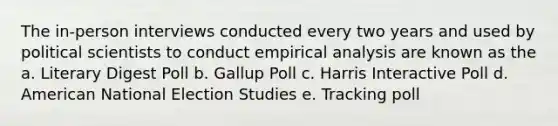 The in-person interviews conducted every two years and used by political scientists to conduct empirical analysis are known as the a. Literary Digest Poll b. Gallup Poll c. Harris Interactive Poll d. American National Election Studies e. Tracking poll