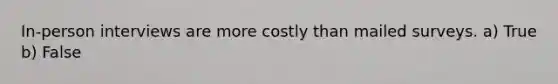 In-person interviews are more costly than mailed surveys. a) True b) False