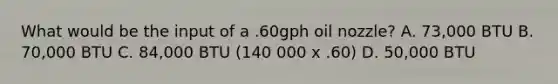 What would be the input of a .60gph oil nozzle? A. 73,000 BTU B. 70,000 BTU C. 84,000 BTU (140 000 x .60) D. 50,000 BTU