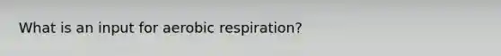 What is an input for aerobic respiration?