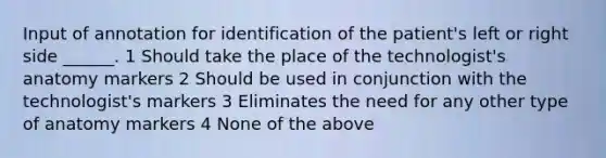 Input of annotation for identification of the patient's left or right side ______. 1 Should take the place of the technologist's anatomy markers 2 Should be used in conjunction with the technologist's markers 3 Eliminates the need for any other type of anatomy markers 4 None of the above