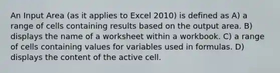 An Input Area (as it applies to Excel 2010) is defined as A) a range of cells containing results based on the output area. B) displays the name of a worksheet within a workbook. C) a range of cells containing values for variables used in formulas. D) displays the content of the active cell.