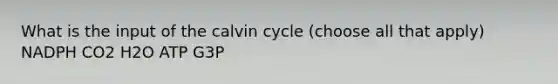 What is the input of the calvin cycle (choose all that apply) NADPH CO2 H2O ATP G3P