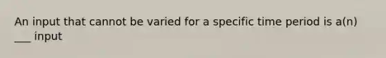 An input that cannot be varied for a specific time period is a(n) ___ input