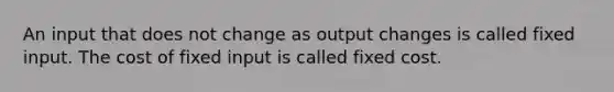 An input that does not change as output changes is called fixed input. The cost of fixed input is called fixed cost.