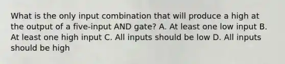 What is the only input combination that will produce a high at the output of a five-input AND gate? A. At least one low input B. At least one high input C. All inputs should be low D. All inputs should be high