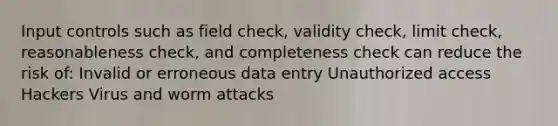 Input controls such as field check, validity check, limit check, reasonableness check, and completeness check can reduce the risk of: Invalid or erroneous data entry Unauthorized access Hackers Virus and worm attacks