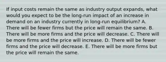 If input costs remain the same as industry output expands, what would you expect to be the long-run impact of an increase in demand on an industry currently in long-run equilibrium? A. There will be fewer firms but the price will remain the same. B. There will be more firms and the price will decrease. C. There will be more firms and the price will increase. D. There will be fewer firms and the price will decrease. E. There will be more firms but the price will remain the same.