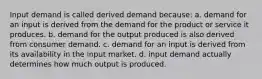 Input demand is called derived demand because: a. demand for an input is derived from the demand for the product or service it produces. b. demand for the output produced is also derived from consumer demand. c. demand for an input is derived from its availability in the input market. d. input demand actually determines how much output is produced.