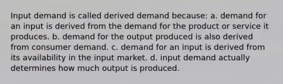 Input demand is called derived demand because: a. demand for an input is derived from the demand for the product or service it produces. b. demand for the output produced is also derived from consumer demand. c. demand for an input is derived from its availability in the input market. d. input demand actually determines how much output is produced.