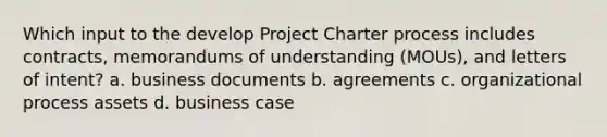 Which input to the develop Project Charter process includes contracts, memorandums of understanding (MOUs), and letters of intent? a. business documents b. agreements c. organizational process assets d. business case