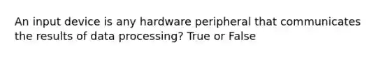 An input device is any hardware peripheral that communicates the results of data processing? True or False