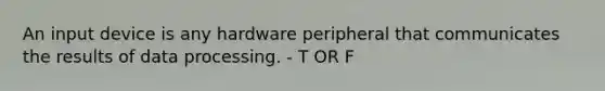 An input device is any hardware peripheral that communicates the results of data processing. - T OR F