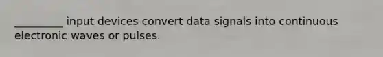 _________ input devices convert data signals into continuous electronic waves or pulses.