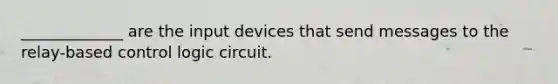 _____________ are the input devices that send messages to the relay-based control logic circuit.